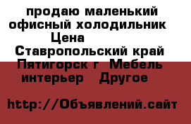 продаю маленький офисный холодильник › Цена ­ 5 000 - Ставропольский край, Пятигорск г. Мебель, интерьер » Другое   